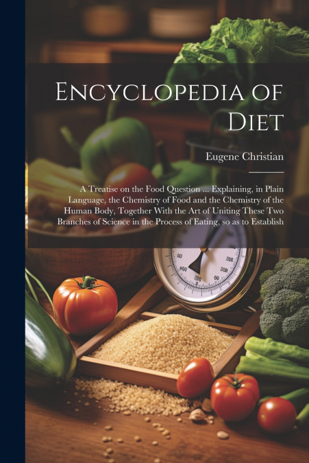 Encyclopedia of Diet; a Treatise on the Food Question ... Explaining, in Plain Language, the Chemistry of Food and the Chemistry of the Human Body, Together With the art of Uniting These two Branches 