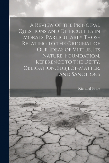 A Review of the Principal Questions and Difficulties in Morals, Particularly Those Relating to the Original of our Ideas of Virtue, its Nature, Foundation, Reference to the Deity, Obligation, Subject-