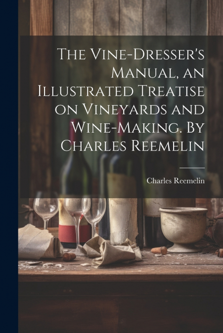 The Vine-dresser’s Manual, an Illustrated Treatise on Vineyards and Wine-making. By Charles Reemelin