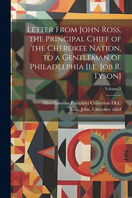 Letter From John Ross, the Principal Chief of the Cherokee Nation, to a Gentleman of Philadelphia [i.e. Job R. Tyson]; Volume 2