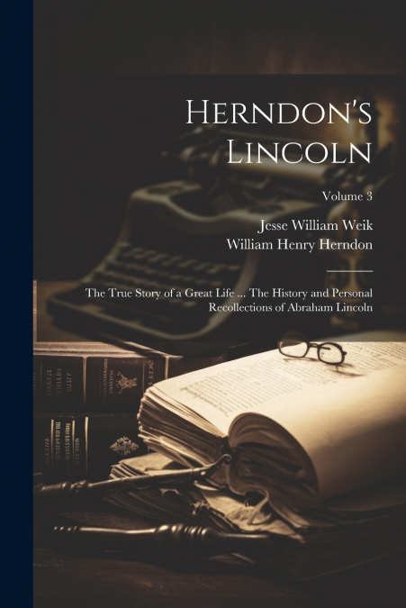 Herndon’s Lincoln; the True Story of a Great Life ... The History and Personal Recollections of Abraham Lincoln; Volume 3