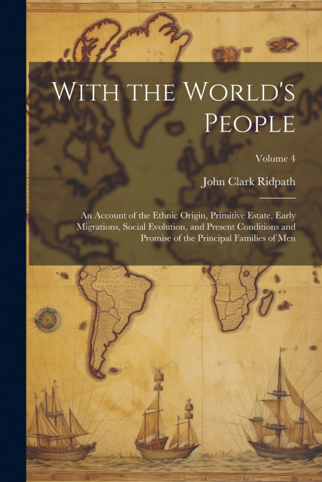 With the World’s People; an Account of the Ethnic Origin, Primitive Estate, Early Migrations, Social Evolution, and Present Conditions and Promise of the Principal Families of men; Volume 4