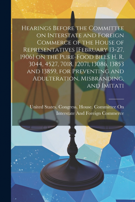 Hearings Before the Committee on Interstate and Foreign Commerce of the House of Representatives [February 13-27, 1906] on the Pure-food Bills H. R. 3044, 4527, 7018, 12071, 13086, 13853 and 13859, fo