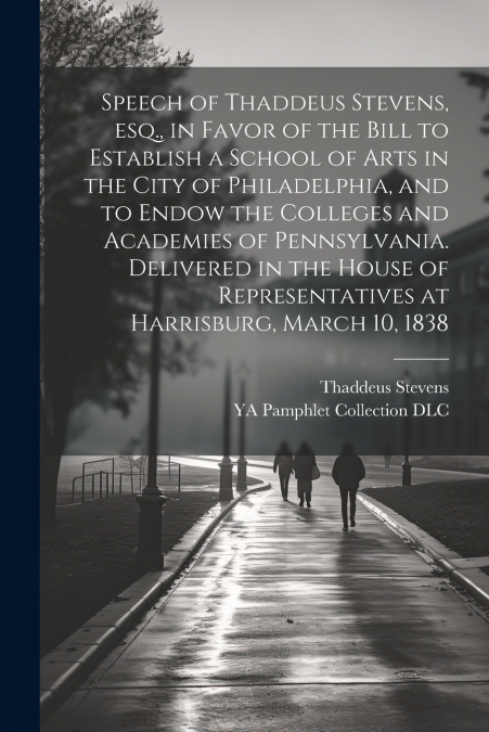 Speech of Thaddeus Stevens, esq., in Favor of the Bill to Establish a School of Arts in the City of Philadelphia, and to Endow the Colleges and Academies of Pennsylvania. Delivered in the House of Rep