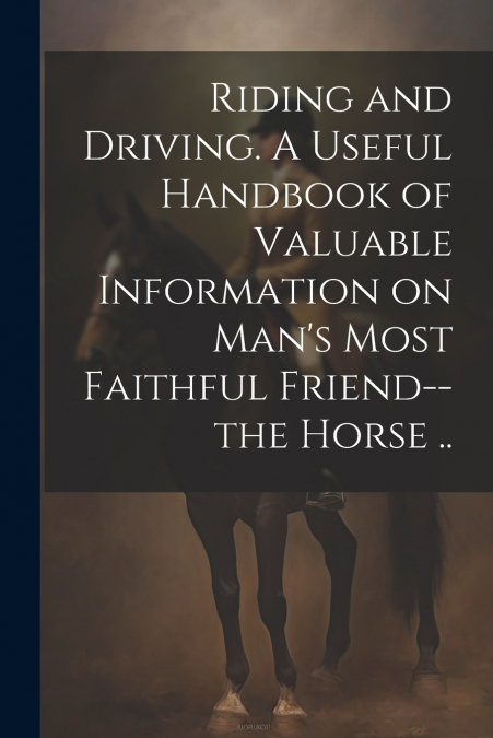 Riding and Driving. A Useful Handbook of Valuable Information on Man’s Most Faithful Friend--the Horse ..