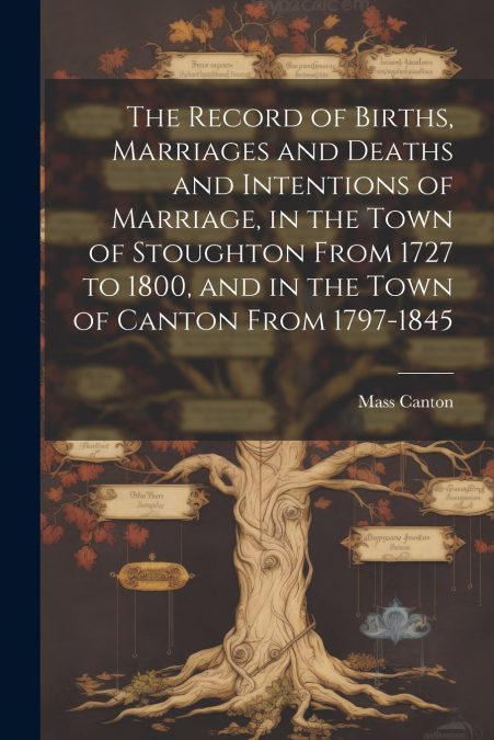 The Record of Births, Marriages and Deaths and Intentions of Marriage, in the Town of Stoughton From 1727 to 1800, and in the Town of Canton From 1797-1845