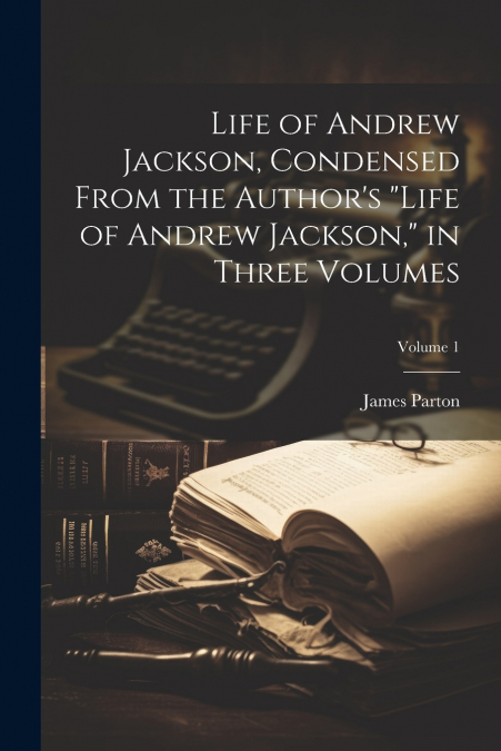Life of Andrew Jackson, Condensed From the Author’s 'Life of Andrew Jackson,' in Three Volumes; Volume 1