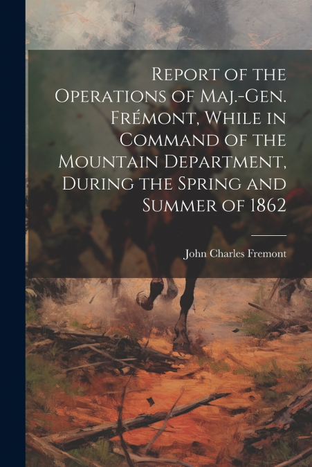 Report of the Operations of Maj.-Gen. Frémont, While in Command of the Mountain Department, During the Spring and Summer of 1862