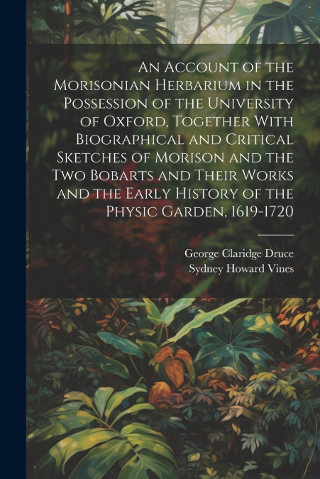 An Account of the Morisonian Herbarium in the Possession of the University of Oxford, Together With Biographical and Critical Sketches of Morison and the two Bobarts and Their Works and the Early Hist