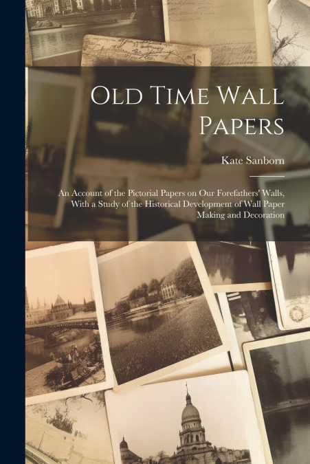 Old Time Wall Papers; an Account of the Pictorial Papers on our Forefathers’ Walls, With a Study of the Historical Development of Wall Paper Making and Decoration