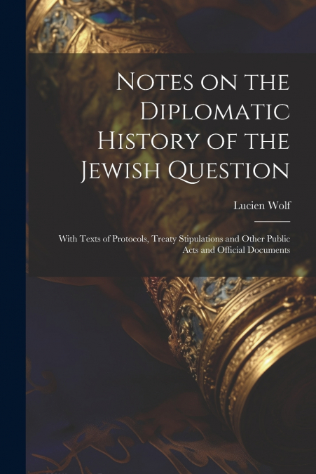 Notes on the Diplomatic History of the Jewish Question ; With Texts of Protocols, Treaty Stipulations and Other Public Acts and Official Documents