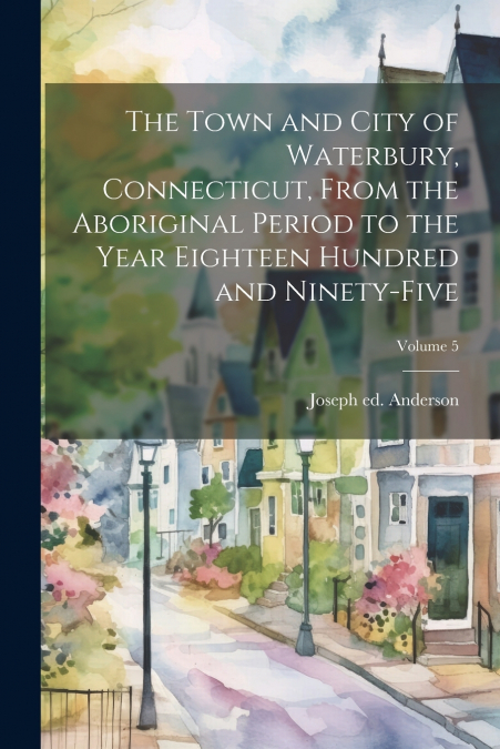 The Town and City of Waterbury, Connecticut, From the Aboriginal Period to the Year Eighteen Hundred and Ninety-five; Volume 5