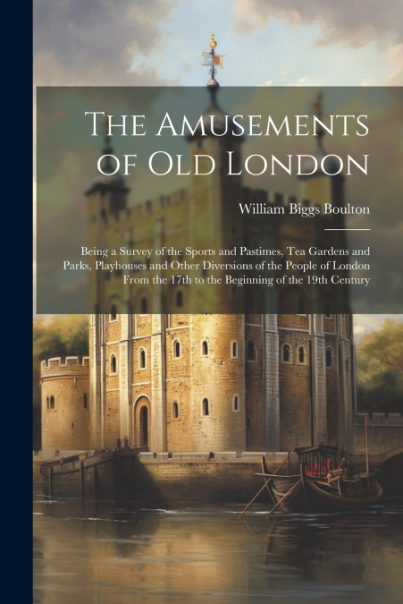 The Amusements of old London; Being a Survey of the Sports and Pastimes, tea Gardens and Parks, Playhouses and Other Diversions of the People of London From the 17th to the Beginning of the 19th Centu