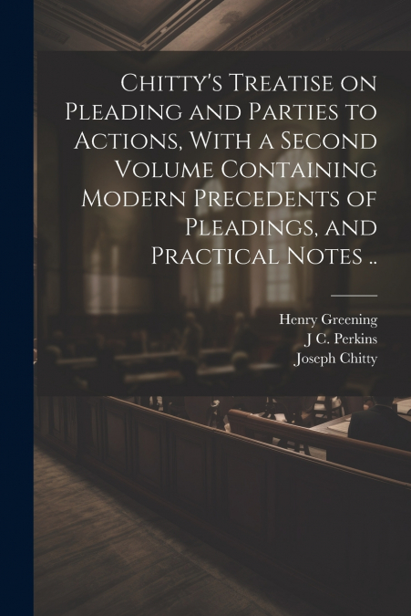 Chitty’s Treatise on Pleading and Parties to Actions, With a Second Volume Containing Modern Precedents of Pleadings, and Practical Notes ..