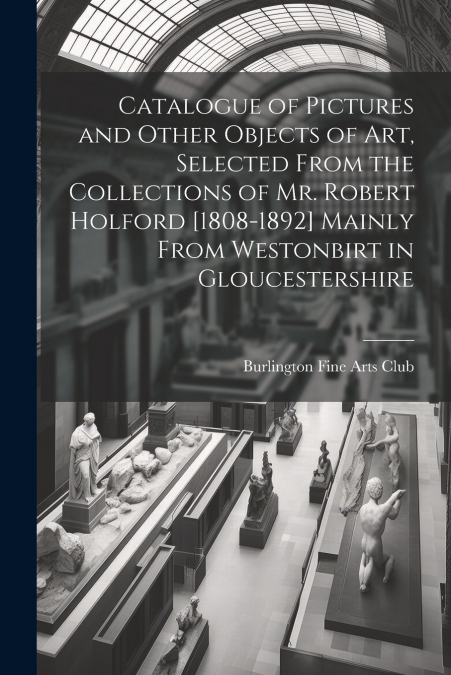 Catalogue of Pictures and Other Objects of art, Selected From the Collections of Mr. Robert Holford [1808-1892] Mainly From Westonbirt in Gloucestershire