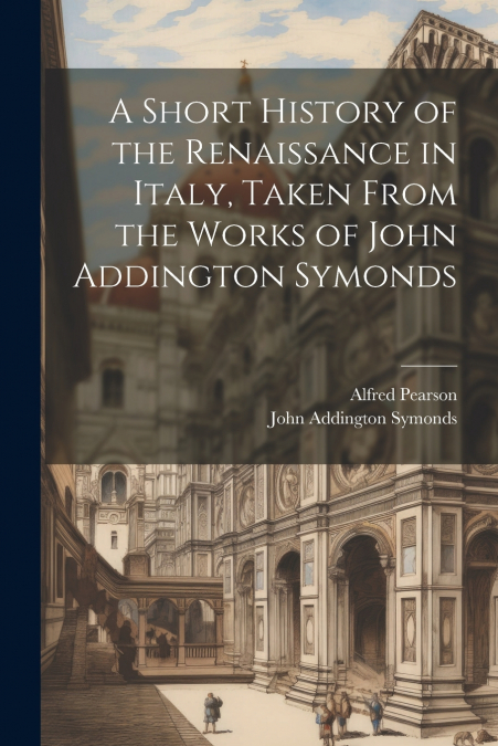 A Short History of the Renaissance in Italy, Taken From the Works of John Addington Symonds