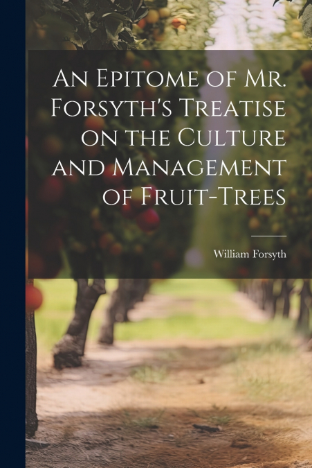 An Epitome of Mr. Forsyth’s Treatise on the Culture and Management of Fruit-Trees