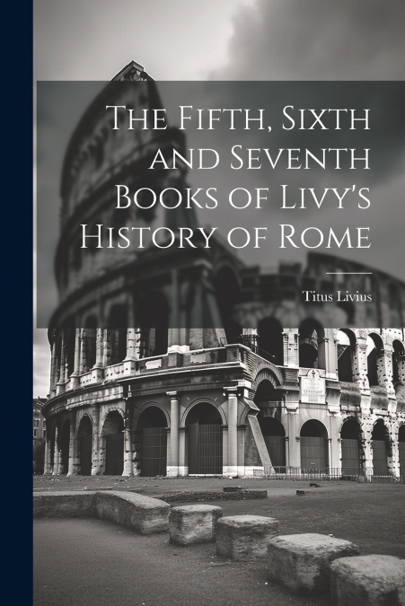 The Fifth, Sixth and Seventh Books of Livy’s History of Rome