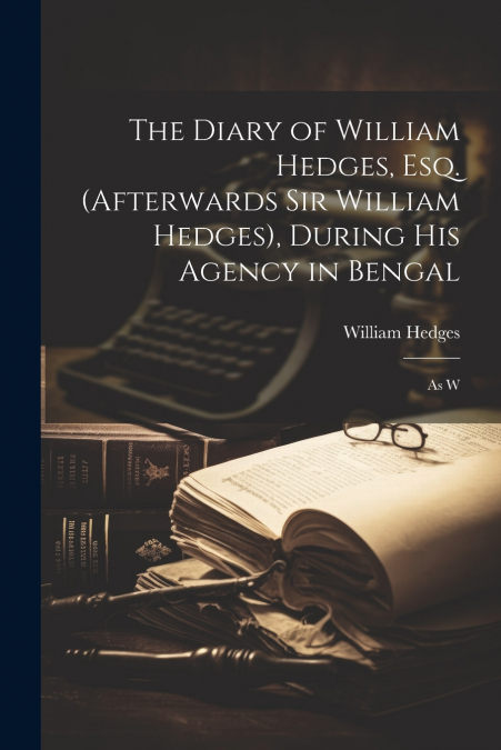 The Diary of William Hedges, Esq. (afterwards Sir William Hedges), During His Agency in Bengal