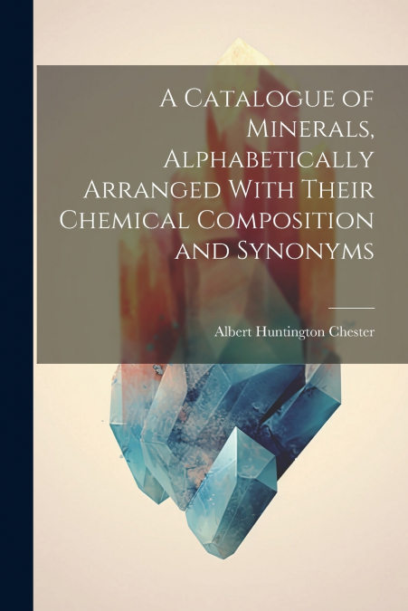 A Catalogue of Minerals, Alphabetically Arranged With Their Chemical Composition and Synonyms
