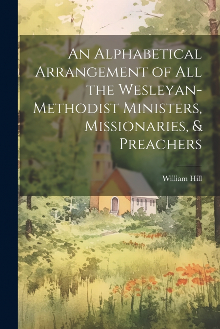An Alphabetical Arrangement of all the Wesleyan-methodist Ministers, Missionaries, & Preachers