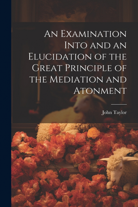 An Examination Into and an Elucidation of the Great Principle of the Mediation and Atonment
