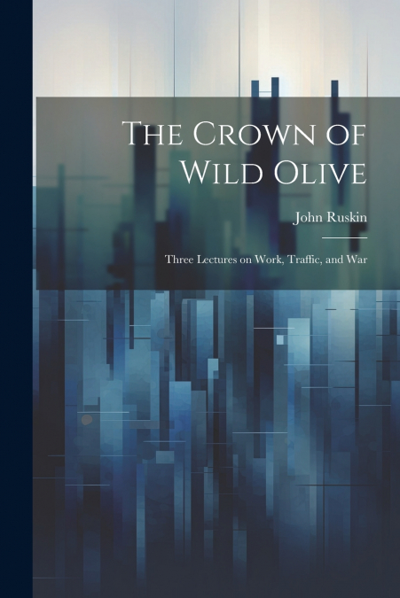 The Crown of Wild Olive ; Three Lectures on Work, Traffic, and War