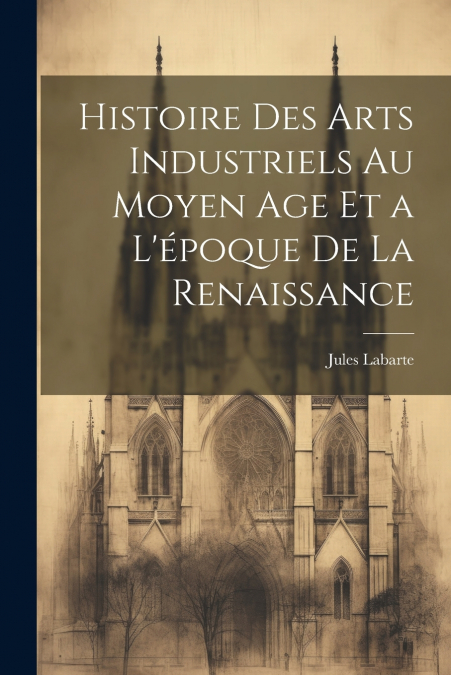 Histoire des Arts Industriels au Moyen Age et a L’époque de la Renaissance