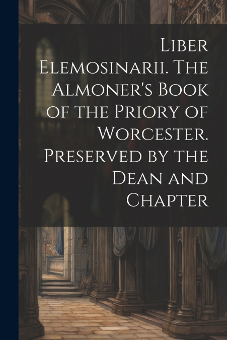 Liber Elemosinarii. The Almoner’s Book of the Priory of Worcester. Preserved by the Dean and Chapter