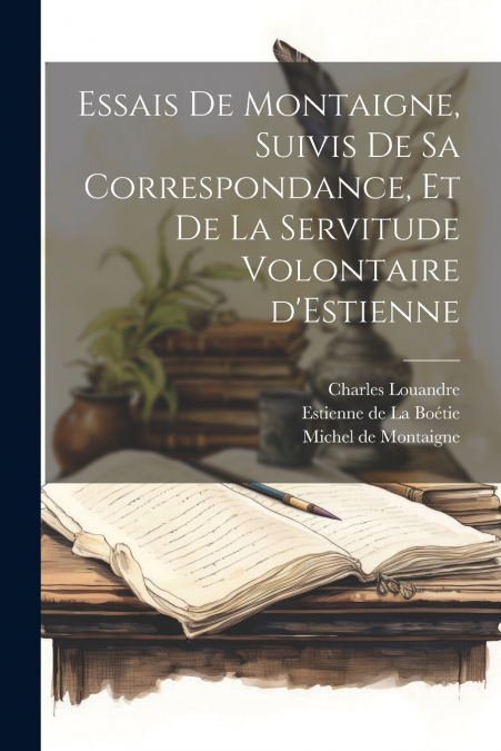 Essais de Montaigne, suivis de sa Correspondance, et de La Servitude Volontaire d’Estienne