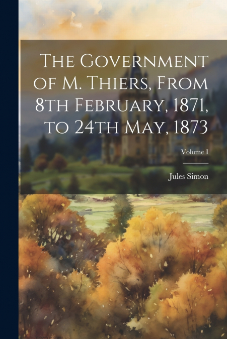 The Government of M. Thiers, From 8th February, 1871, to 24th May, 1873; Volume I
