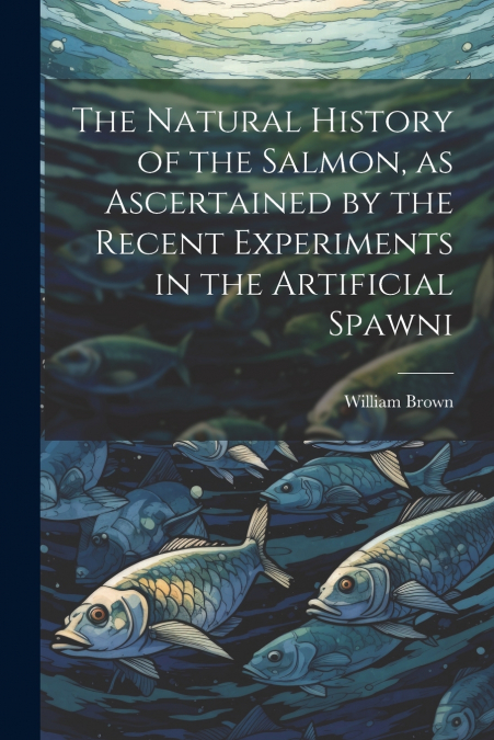 The Natural History of the Salmon, as Ascertained by the Recent Experiments in the Artificial Spawni