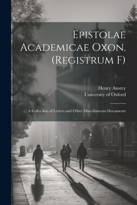 Epistolae Academicae Oxon. (Registrum F); a Collection of Letters and Other Miscellaneous Documents