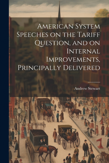 American System Speeches on the Tariff Question, and on Internal Improvements, Principally Delivered