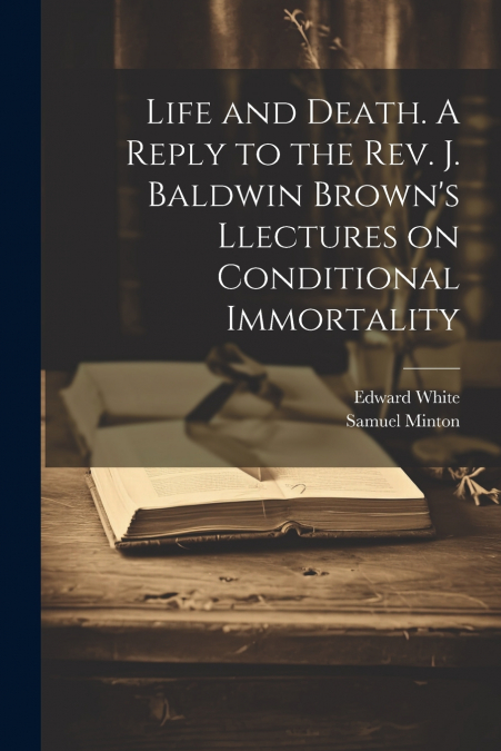 Life and Death. A Reply to the Rev. J. Baldwin Brown’s Llectures on Conditional Immortality