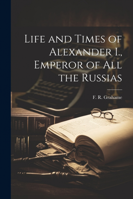 Life and Times of Alexander I., Emperor of all the Russias