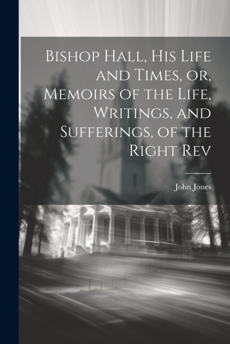Bishop Hall, his Life and Times, or, Memoirs of the Life, Writings, and Sufferings, of the Right Rev