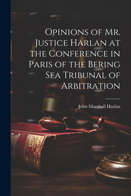 Opinions of Mr. Justice Harlan at the Conference in Paris of the Bering Sea Tribunal of Arbitration