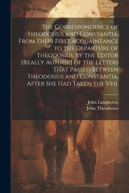 The Correspondence of Theodosius and Constantia, From Their First Acquaintance to the Departure of Theodosius, by the Editor [Really Author] of the Letters That Passed Between Theodosius and Constanti