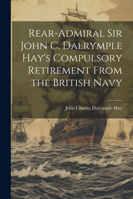 Rear-Admiral Sir John C. Dalrymple Hay’s Compulsory Retirement From the British Navy