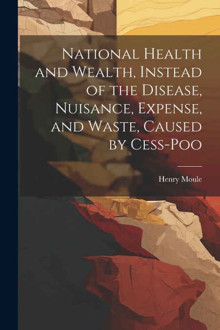 National Health and Wealth, Instead of the Disease, Nuisance, Expense, and Waste, Caused by Cess-poo