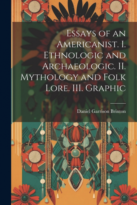 Essays of an Americanist. I. Ethnologic and Archaeologic. II. Mythology and Folk Lore. III. Graphic