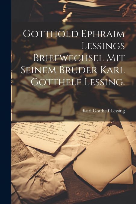 Gotthold Ephraim Lessings Briefwechsel mit seinem Bruder Karl Gotthelf Lessing.