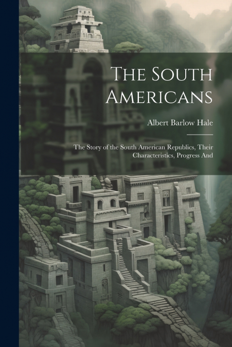 The South Americans; the Story of the South American Republics, Their Characteristics, Progress And