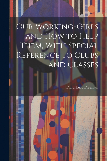 Our Working-Girls and how to Help Them, With Special Reference to Clubs and Classes