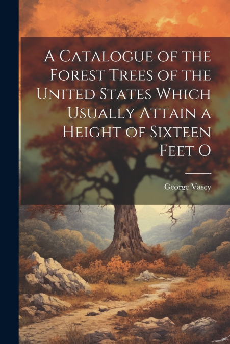 A Catalogue of the Forest Trees of the United States Which Usually Attain a Height of Sixteen Feet O
