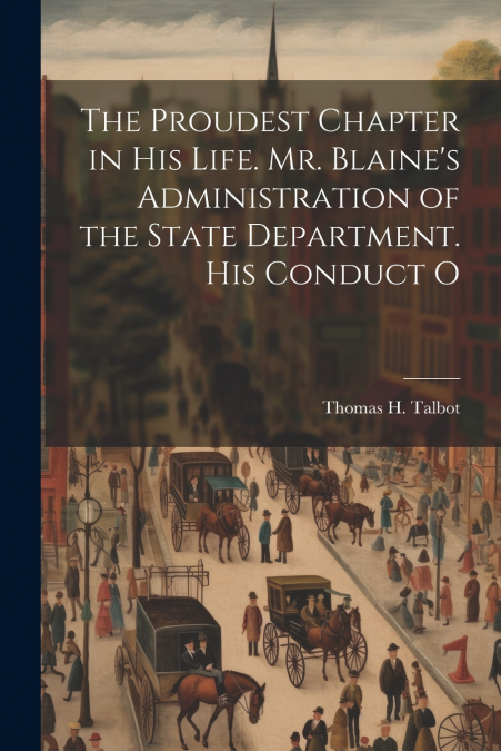 The Proudest Chapter in his Life. Mr. Blaine’s Administration of the State Department. His Conduct O