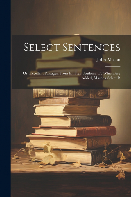 Select Sentences; or, Excellent Passages, From Eminent Authors. To Which are Added, Mason’s Select R