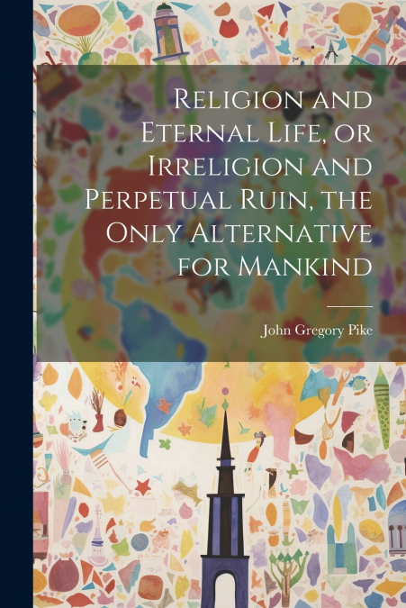 Religion and Eternal Life, or Irreligion and Perpetual Ruin, the Only Alternative for Mankind