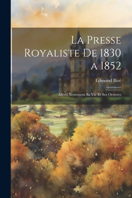 La Presse Royaliste De 1830 a 1852; Alfred Nettement Sa Vie Et Ses Oeuvres